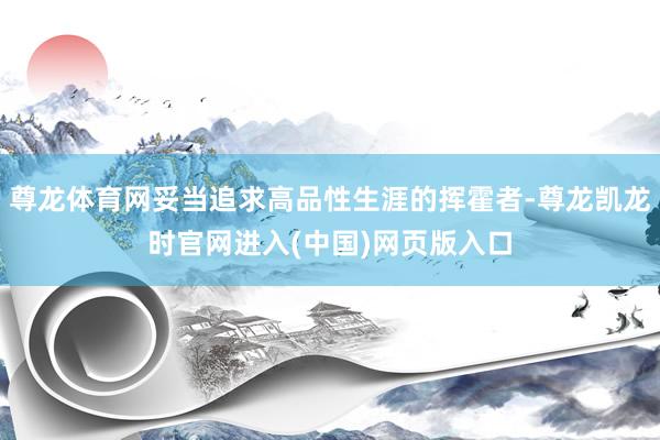 尊龙体育网妥当追求高品性生涯的挥霍者-尊龙凯龙时官网进入(中国)网页版入口