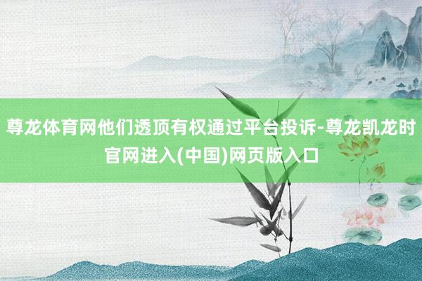 尊龙体育网他们透顶有权通过平台投诉-尊龙凯龙时官网进入(中国)网页版入口