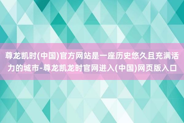 尊龙凯时(中国)官方网站是一座历史悠久且充满活力的城市-尊龙凯龙时官网进入(中国)网页版入口