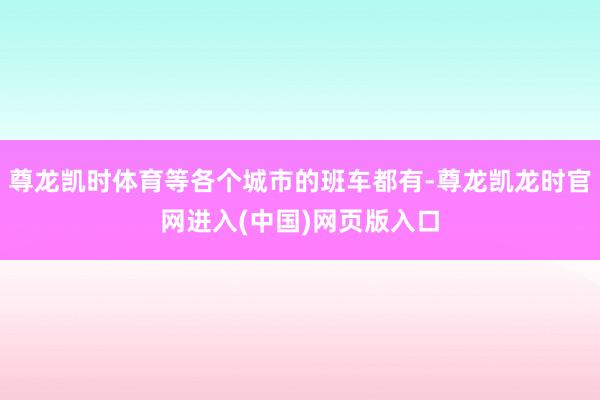 尊龙凯时体育等各个城市的班车都有-尊龙凯龙时官网进入(中国)网页版入口
