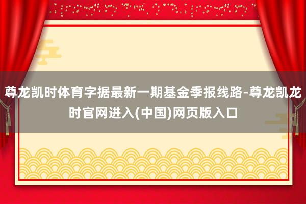 尊龙凯时体育字据最新一期基金季报线路-尊龙凯龙时官网进入(中国)网页版入口