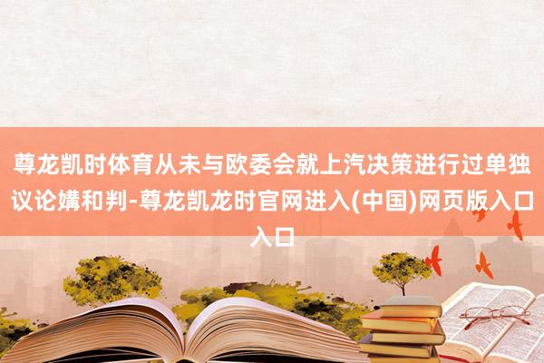 尊龙凯时体育从未与欧委会就上汽决策进行过单独议论媾和判-尊龙凯龙时官网进入(中国)网页版入口
