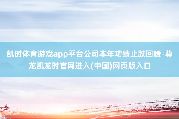 凯时体育游戏app平台公司本年功绩止跌回暖-尊龙凯龙时官网进入(中国)网页版入口