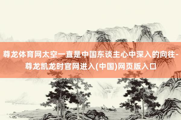 尊龙体育网太空一直是中国东谈主心中深入的向往-尊龙凯龙时官网进入(中国)网页版入口