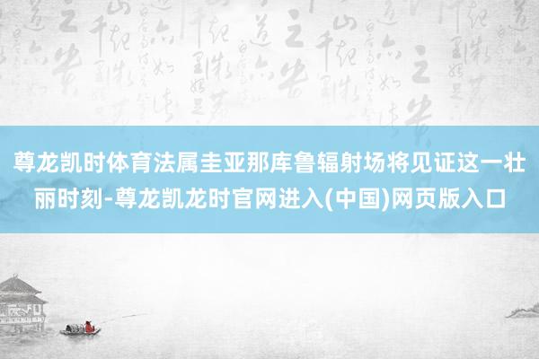 尊龙凯时体育法属圭亚那库鲁辐射场将见证这一壮丽时刻-尊龙凯龙时官网进入(中国)网页版入口
