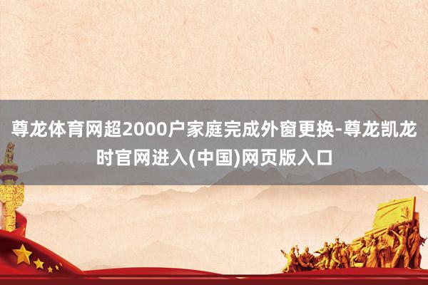 尊龙体育网超2000户家庭完成外窗更换-尊龙凯龙时官网进入(中国)网页版入口