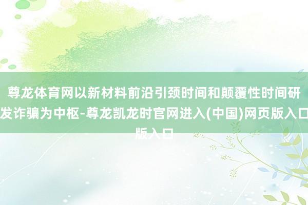 尊龙体育网以新材料前沿引颈时间和颠覆性时间研发诈骗为中枢-尊龙凯龙时官网进入(中国)网页版入口