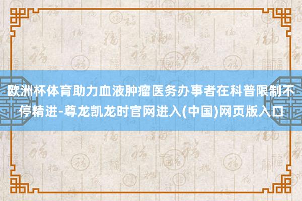 欧洲杯体育助力血液肿瘤医务办事者在科普限制不停精进-尊龙凯龙时官网进入(中国)网页版入口