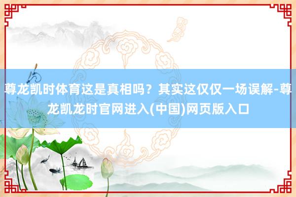 尊龙凯时体育这是真相吗？其实这仅仅一场误解-尊龙凯龙时官网进入(中国)网页版入口