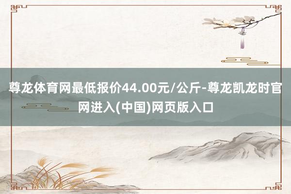 尊龙体育网最低报价44.00元/公斤-尊龙凯龙时官网进入(中国)网页版入口