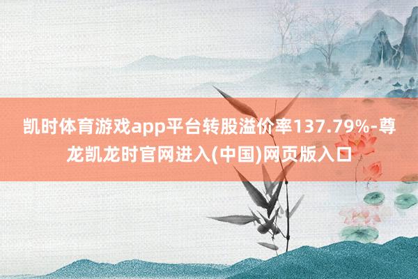 凯时体育游戏app平台转股溢价率137.79%-尊龙凯龙时官网进入(中国)网页版入口