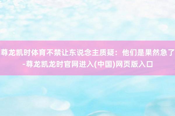 尊龙凯时体育不禁让东说念主质疑：他们是果然急了-尊龙凯龙时官网进入(中国)网页版入口