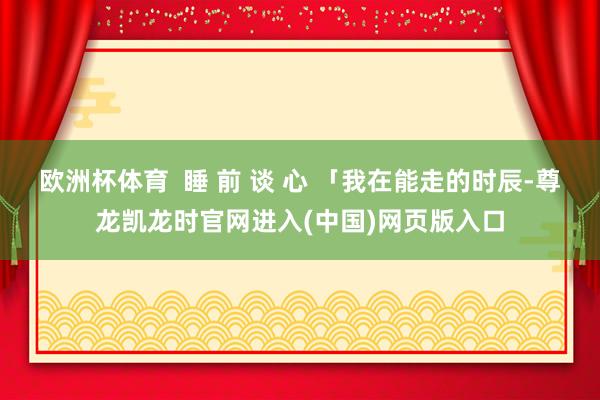 欧洲杯体育  睡 前 谈 心 「我在能走的时辰-尊龙凯龙时官网进入(中国)网页版入口