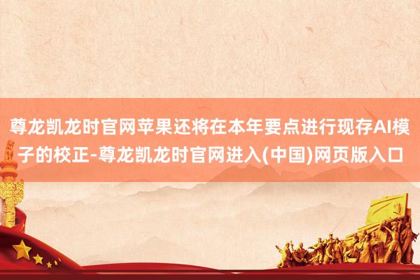 尊龙凯龙时官网苹果还将在本年要点进行现存AI模子的校正-尊龙凯龙时官网进入(中国)网页版入口