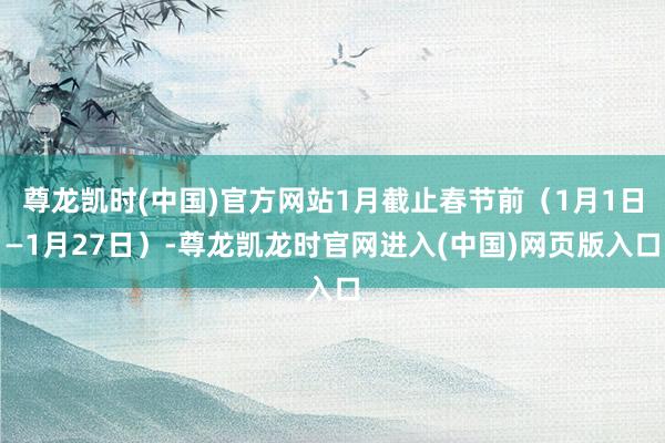 尊龙凯时(中国)官方网站1月截止春节前（1月1日—1月27日）-尊龙凯龙时官网进入(中国)网页版入口