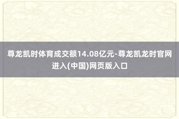尊龙凯时体育成交额14.08亿元-尊龙凯龙时官网进入(中国)网页版入口