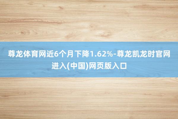 尊龙体育网近6个月下降1.62%-尊龙凯龙时官网进入(中国)网页版入口