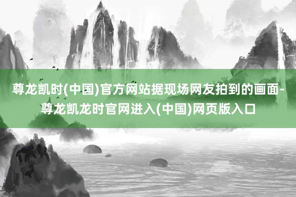 尊龙凯时(中国)官方网站据现场网友拍到的画面-尊龙凯龙时官网进入(中国)网页版入口