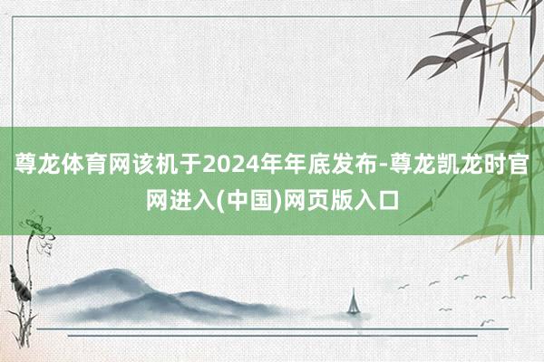 尊龙体育网该机于2024年年底发布-尊龙凯龙时官网进入(中国)网页版入口