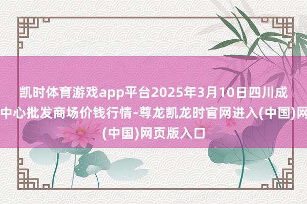 凯时体育游戏app平台2025年3月10日四川成皆农居品中心批发商场价钱行情-尊龙凯龙时官网进入(中国)网页版入口
