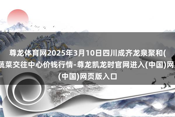 尊龙体育网2025年3月10日四川成齐龙泉聚和(外洋)果蔬菜交往中心价钱行情-尊龙凯龙时官网进入(中国)网页版入口