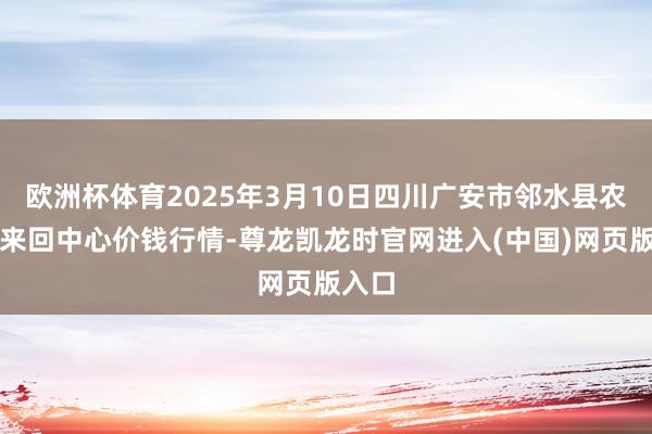 欧洲杯体育2025年3月10日四川广安市邻水县农产物来回中心价钱行情-尊龙凯龙时官网进入(中国)网页版入口