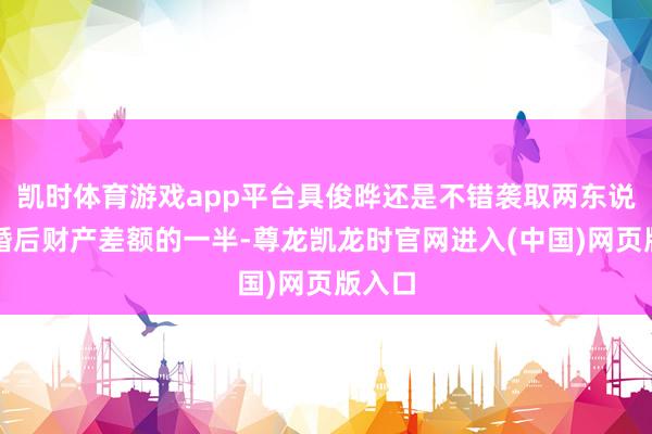 凯时体育游戏app平台具俊晔还是不错袭取两东说念主婚后财产差额的一半-尊龙凯龙时官网进入(中国)网页版入口