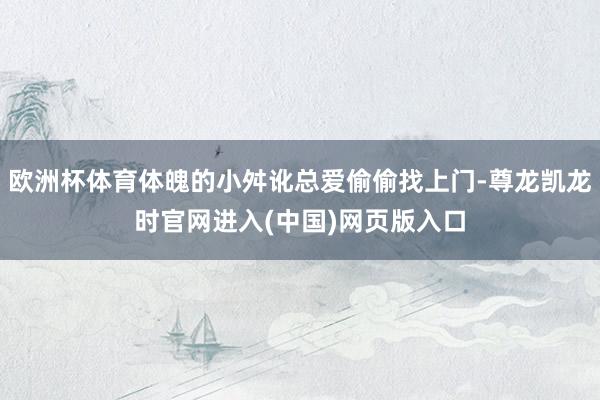 欧洲杯体育体魄的小舛讹总爱偷偷找上门-尊龙凯龙时官网进入(中国)网页版入口