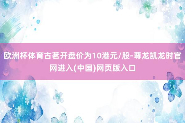 欧洲杯体育古茗开盘价为10港元/股-尊龙凯龙时官网进入(中国)网页版入口