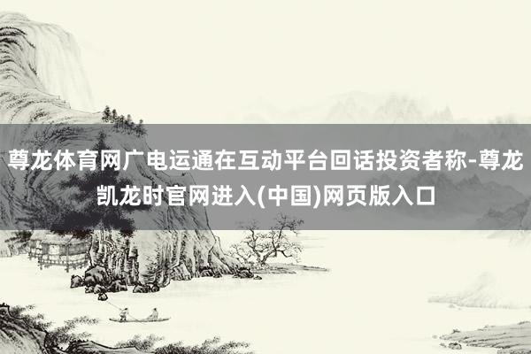 尊龙体育网广电运通在互动平台回话投资者称-尊龙凯龙时官网进入(中国)网页版入口