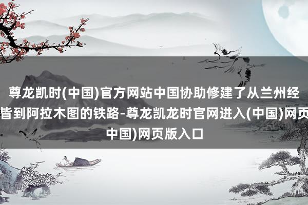 尊龙凯时(中国)官方网站中国协助修建了从兰州经乌鲁木皆到阿拉木图的铁路-尊龙凯龙时官网进入(中国)网页版入口