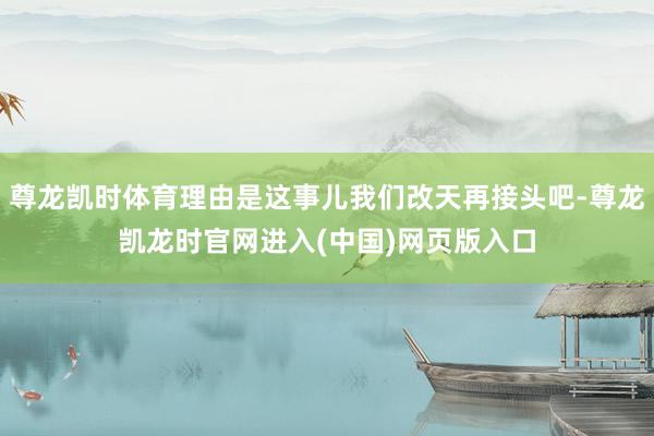 尊龙凯时体育理由是这事儿我们改天再接头吧-尊龙凯龙时官网进入(中国)网页版入口
