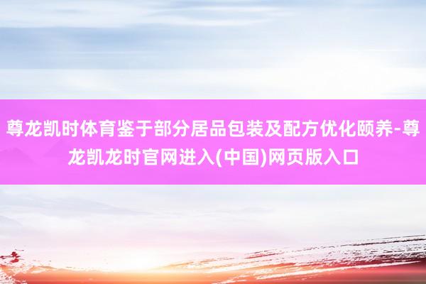 尊龙凯时体育鉴于部分居品包装及配方优化颐养-尊龙凯龙时官网进入(中国)网页版入口