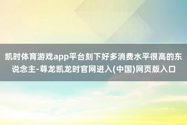 凯时体育游戏app平台刻下好多消费水平很高的东说念主-尊龙凯龙时官网进入(中国)网页版入口