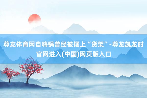 尊龙体育网自嗨锅曾经被摆上“货架”-尊龙凯龙时官网进入(中国)网页版入口