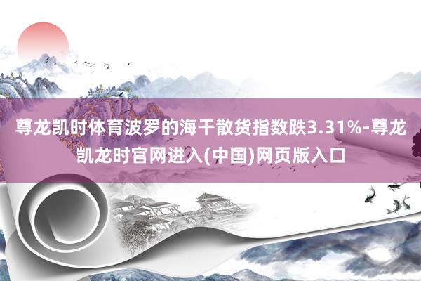 尊龙凯时体育波罗的海干散货指数跌3.31%-尊龙凯龙时官网进入(中国)网页版入口
