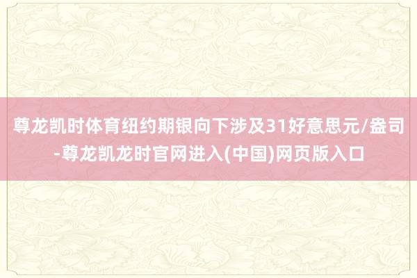 尊龙凯时体育纽约期银向下涉及31好意思元/盎司-尊龙凯龙时官网进入(中国)网页版入口