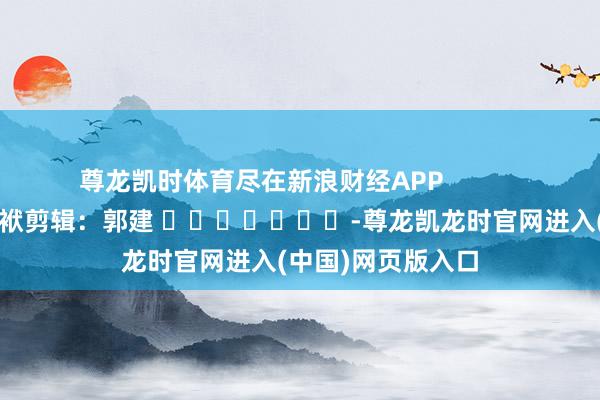尊龙凯时体育尽在新浪财经APP            						包袱剪辑：郭建 							-尊龙凯龙时官网进入(中国)网页版入口