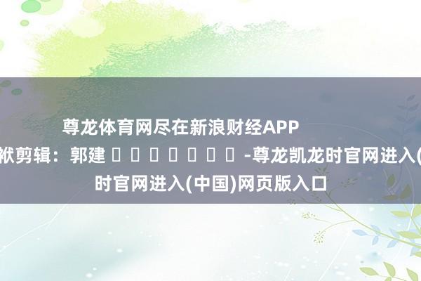 尊龙体育网尽在新浪财经APP            						包袱剪辑：郭建 							-尊龙凯龙时官网进入(中国)网页版入口