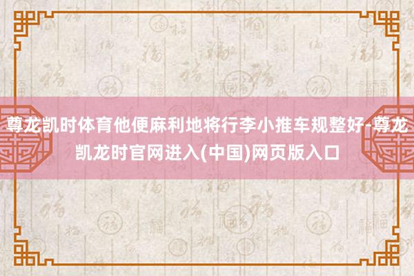 尊龙凯时体育他便麻利地将行李小推车规整好-尊龙凯龙时官网进入(中国)网页版入口
