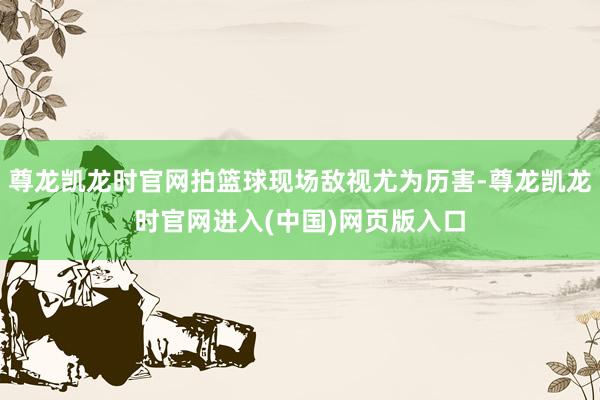 尊龙凯龙时官网拍篮球现场敌视尤为历害-尊龙凯龙时官网进入(中国)网页版入口