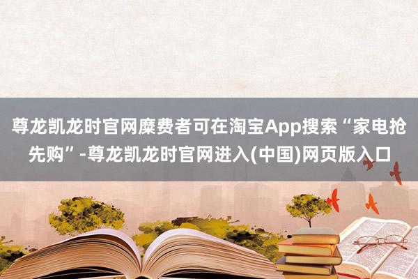 尊龙凯龙时官网糜费者可在淘宝App搜索“家电抢先购”-尊龙凯龙时官网进入(中国)网页版入口