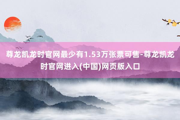 尊龙凯龙时官网最少有1.53万张票可售-尊龙凯龙时官网进入(中国)网页版入口