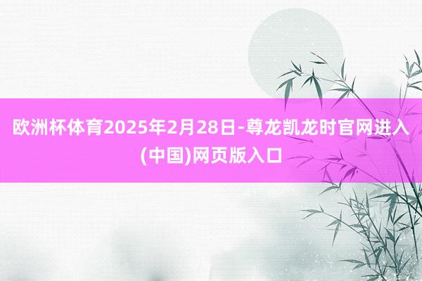 欧洲杯体育2025年2月28日-尊龙凯龙时官网进入(中国)网页版入口
