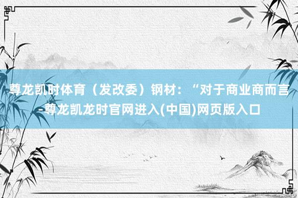 尊龙凯时体育（发改委）　　钢材：“对于商业商而言-尊龙凯龙时官网进入(中国)网页版入口