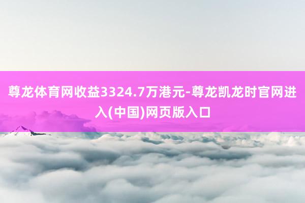 尊龙体育网收益3324.7万港元-尊龙凯龙时官网进入(中国)网页版入口