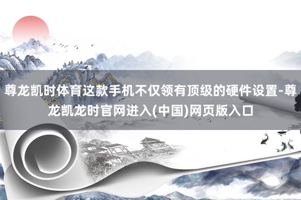 尊龙凯时体育这款手机不仅领有顶级的硬件设置-尊龙凯龙时官网进入(中国)网页版入口