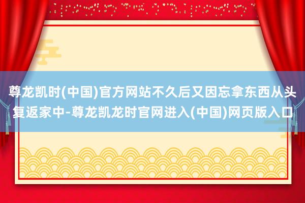 尊龙凯时(中国)官方网站不久后又因忘拿东西从头复返家中-尊龙凯龙时官网进入(中国)网页版入口