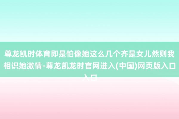 尊龙凯时体育即是怕像她这么几个齐是女儿然则我相识她激情-尊龙凯龙时官网进入(中国)网页版入口