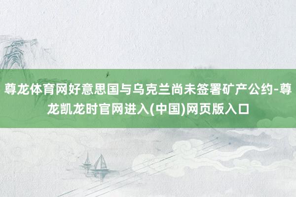 尊龙体育网好意思国与乌克兰尚未签署矿产公约-尊龙凯龙时官网进入(中国)网页版入口